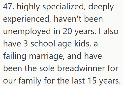 47, highly specialized, deeply experienced, haven't been unemployed in 20 years. I also have 3 school age kids, a failing marriage, and have been the sole breadwinner for our family for the last 15 years.