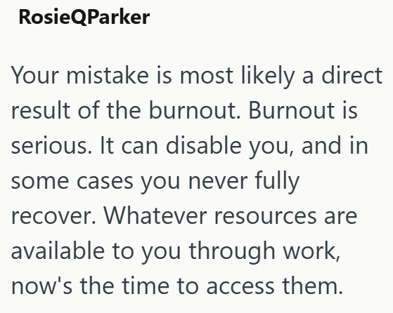 RosieQParker Your mistake is most likely a direct result of the burnout. Burnout is serious. It can disable you, and in some cases you never fully recover. Whatever resources are available to you through work, now's the time to access them.