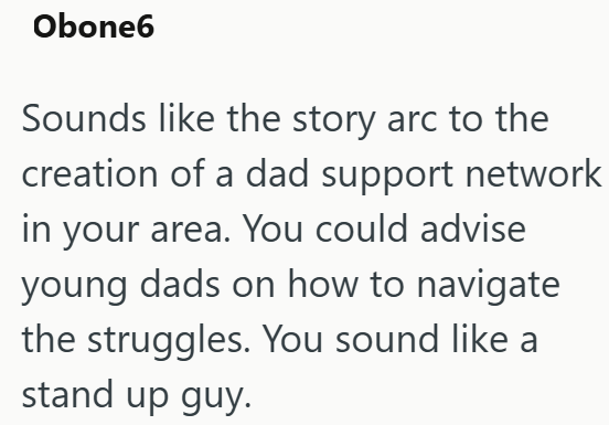 Obone6 Sounds like the story arc to the creation of a dad support network in your area. You could advise young dads on how to navigate the struggles. You sound like a stand up guy.