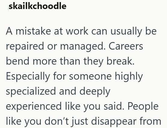skailkchoodle A mistake at work can usually be repaired or managed. Careers bend more than they break. Especially for someone highly specialized and deeply experienced like you said. People like you don't just disappear from