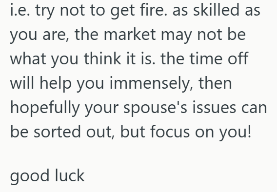 i.e. try not to get fire. as skilled as you are, the market may not be what you think it is. the time off will help you immensely, then hopefully your spouse's issues can be sorted out, but focus on you! good luck