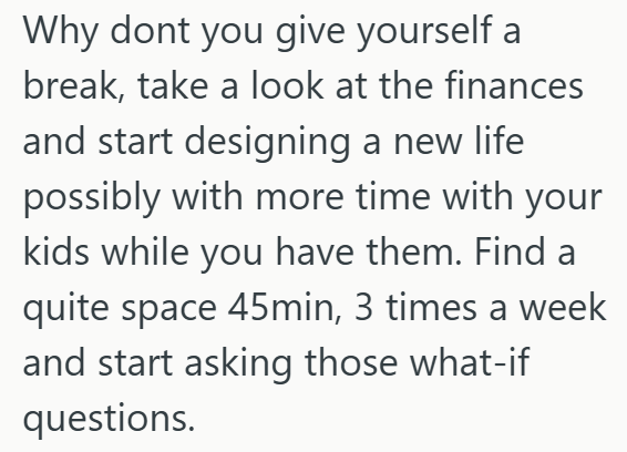Why dont you give yourself a break, take a look at the finances and start designing a new life possibly with more time with your kids while you have them. Find a quite space 45min, 3 times a week and start asking those what-if questions.