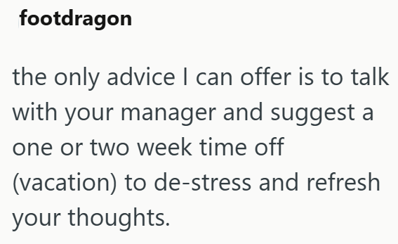 footdragon the only advice I can offer is to talk with your manager and suggest a one or two week time off (vacation) to de-stress and refresh your thoughts.