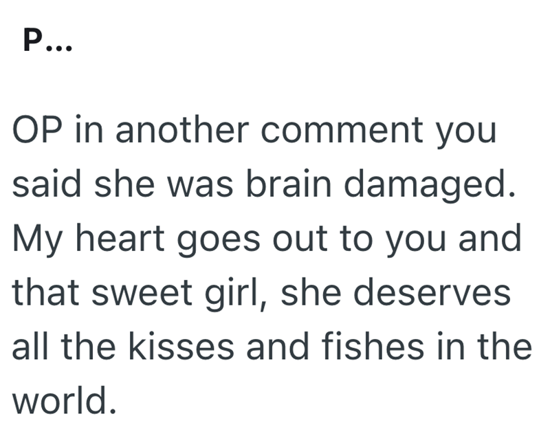 P... OP in another comment you said she was brain damaged. My heart goes out to you and that sweet girl, she deserves all the kisses and fishes in the world.