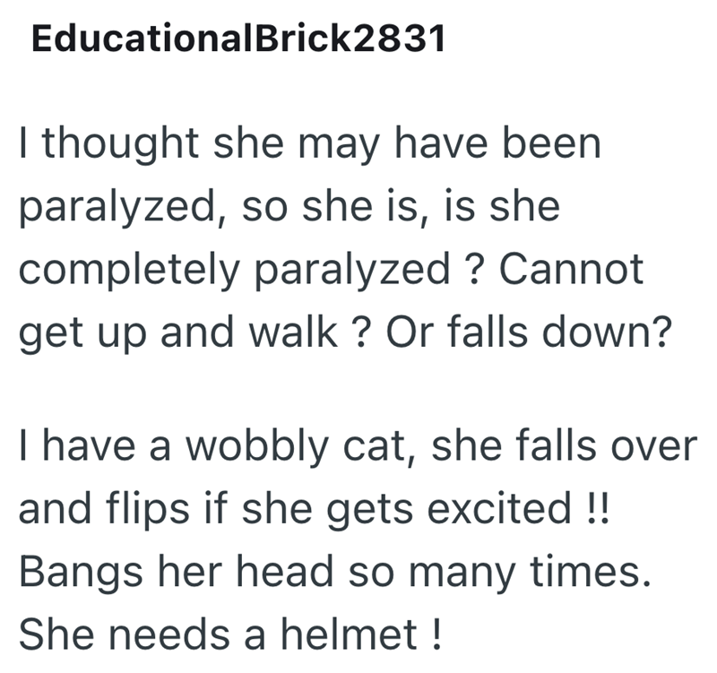 EducationalBrick2831 I thought she may have been paralyzed, so she is, is she completely paralyzed? Cannot get up and walk? Or falls down? I have a wobbly cat, she falls over and flips if she gets excited!! Bangs her head so many times. She needs a helmet!