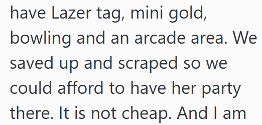 have Lazer tag, mini gold, bowling and an arcade area. We saved up and scraped so we could afford to have her party there. It is not cheap. And I am