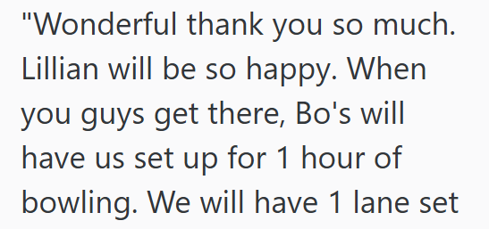 "Wonderful thank you so much. Lillian will be so happy. When you guys get there, Bo's will have us set up for 1 hour of bowling. We will have 1 lane set