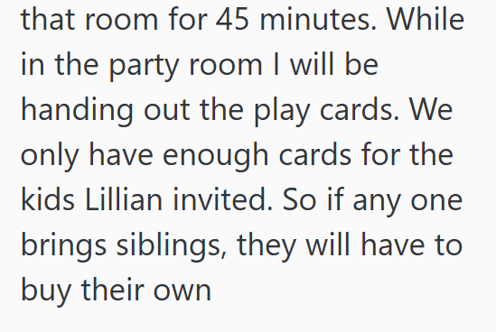 that room for 45 minutes. While in the party room I will be handing out the play cards. We only have enough cards for the kids Lillian invited. So if any one brings siblings, they will have to buy their own