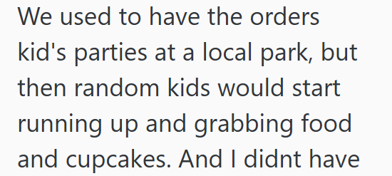 We used to have the orders kid's parties at a local park, but then random kids would start running up and grabbing food and cupcakes. And I didnt have