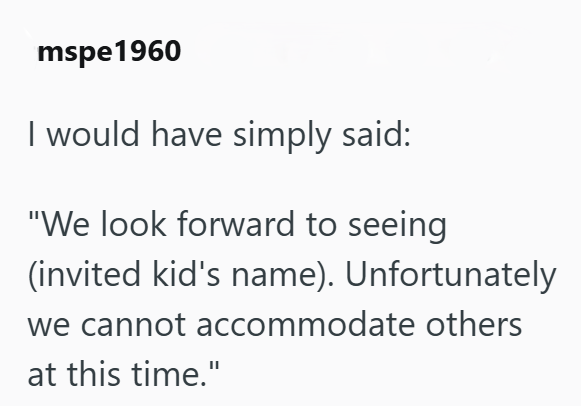 mspe1960 I would have simply said: "We look forward to seeing (invited kid's name). Unfortunately we cannot accommodate others at this time."