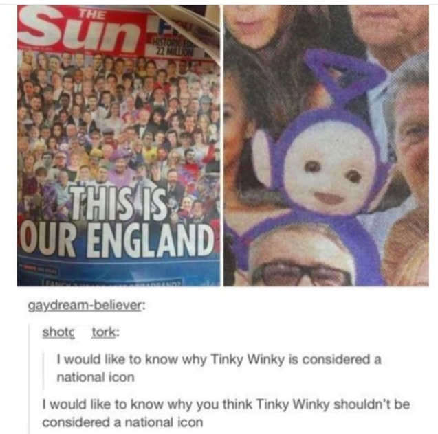 THE Sun HISTORIC ED 22 MILLION THIS IS OUR ENGLAND gaydream-believer: shot tork: I would like to know why Tinky Winky is considered a national icon I would like to know why you think Tinky Winky shouldn't be considered a national icon