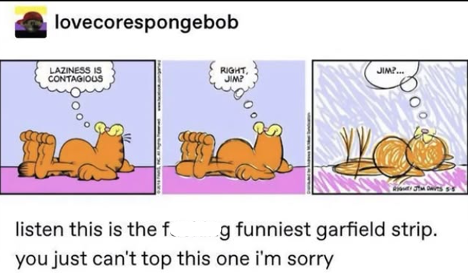 lovecorespongebob LAZINESS IS CONTAGIOUS RIGHT, JIM? JIM?... RIGHT JM DAVTS 55 listen this is the f g funniest garfield strip. you just can't top this one i'm sorry