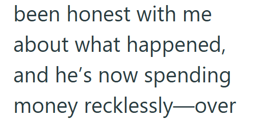 been honest with me about what happened, and he's now spending money recklessly-over