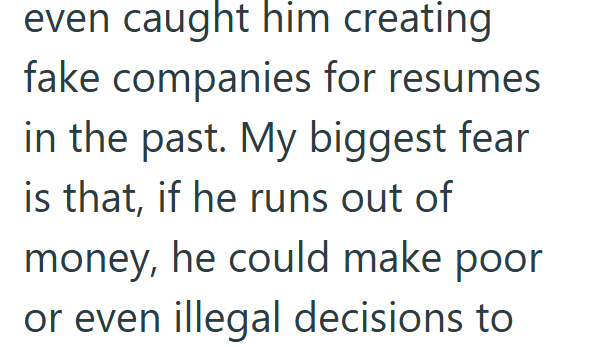 even caught him creating fake companies for resumes in the past. My biggest fear is that, if he runs out of money, he could make poor or even illegal decisions to