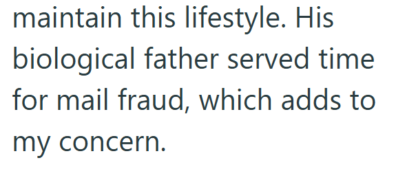 maintain this lifestyle. His biological father served time for mail fraud, which adds to my concern.