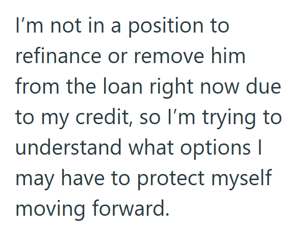 I'm not in a position to refinance or remove him from the loan right now due to my credit, so I'm trying to understand what options I may have to protect myself moving forward.