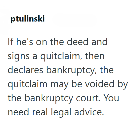 ptulinski If he's on the deed and signs a quitclaim, then declares bankruptcy, the quitclaim may be voided by the bankruptcy court. You need real legal advice.