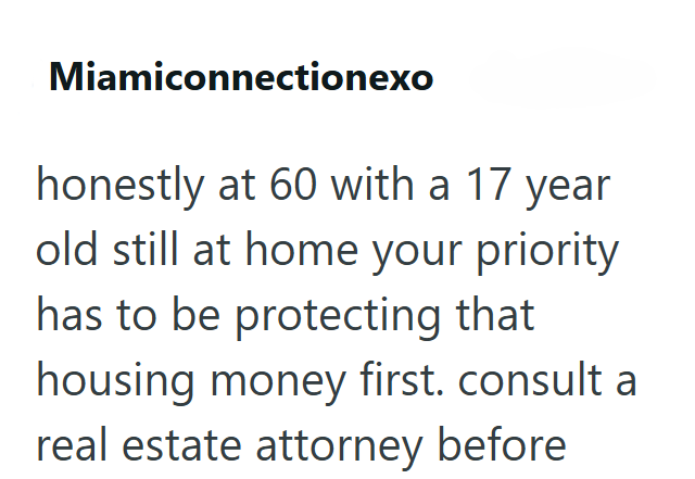Miamiconnectionexo honestly at 60 with a 17 year old still at home your priority has to be protecting that housing money first. consult a real estate attorney before