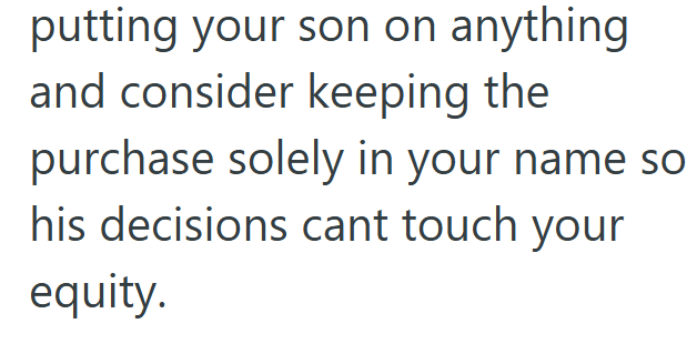 putting your son on anything and consider keeping the purchase solely in your name so his decisions cant touch your equity.