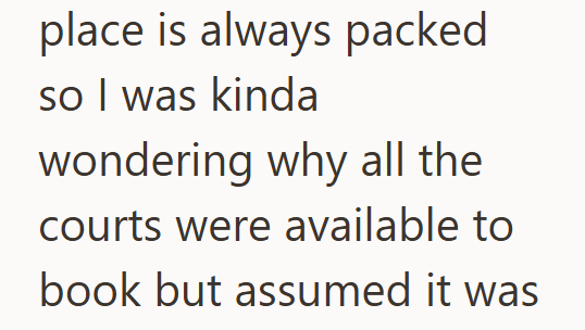 place is always packed so I was kinda wondering why all the courts were available to book but assumed it was