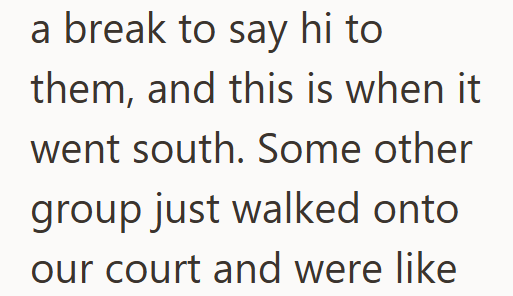 a break to say hi to them, and this is when it went south. Some other group just walked onto our court and were like