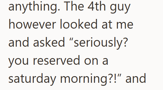 anything. The 4th guy however looked at me and asked "seriously? you reserved on a saturday morning?!" and