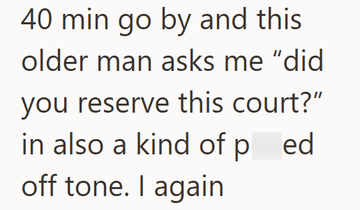40 min go by and this older man asks me "did you reserve this court?” in also a kind of ped off tone. I again