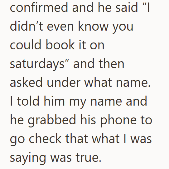 confirmed and he said "I didn't even know you could book it on saturdays" and then asked under what name. I told him my name and he grabbed his phone to go check that what I was saying was true.
