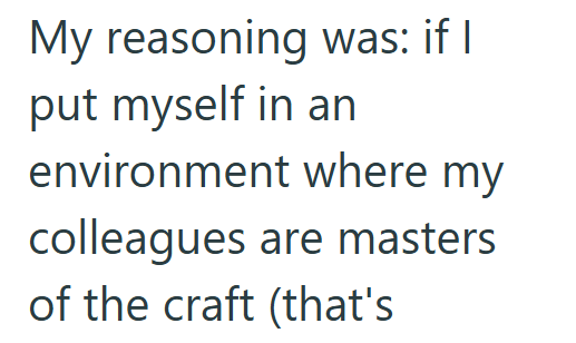 My reasoning was: if I put myself in an environment where my colleagues are masters of the craft (that's