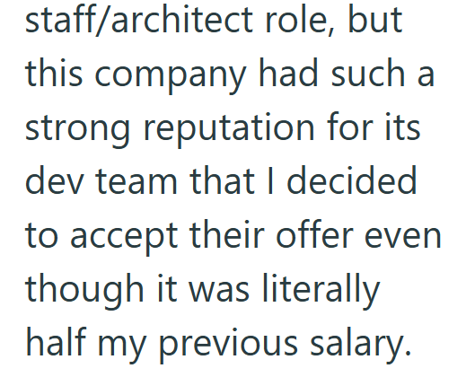 staff/architect role, but this company had such a strong reputation for its dev team that I decided to accept their offer even though it was literally half my previous salary.