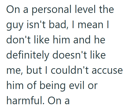 On a personal level the guy isn't bad, I mean I don't like him and he definitely doesn't like me, but I couldn't accuse him of being evil or harmful. On a