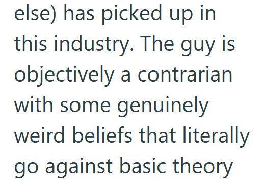 else) has picked up in this industry. The guy is objectively a contrarian with some genuinely weird beliefs that literally go against basic theory
