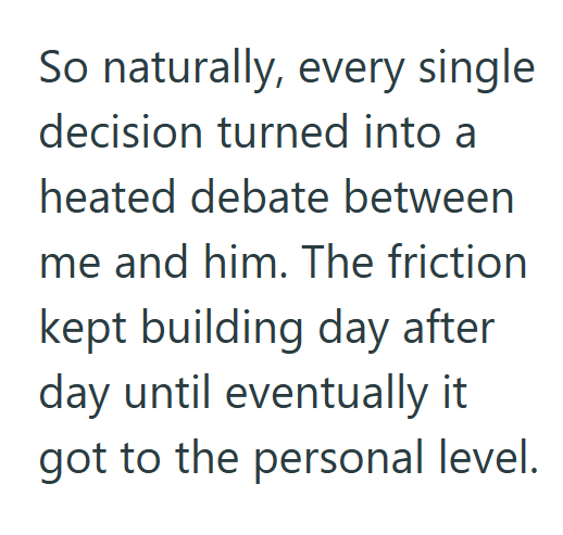 So naturally, every single decision turned into a heated debate between me and him. The friction kept building day after day until eventually it got to the personal level.