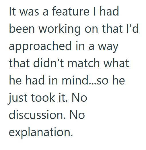 It was a feature I had been working on that I'd approached in a way that didn't match what he had in mind...so he just took it. No discussion. No explanation.