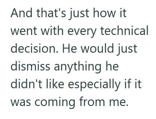 And that's just how it went with every technical decision. He would just dismiss anything he didn't like especially if it was coming from me.