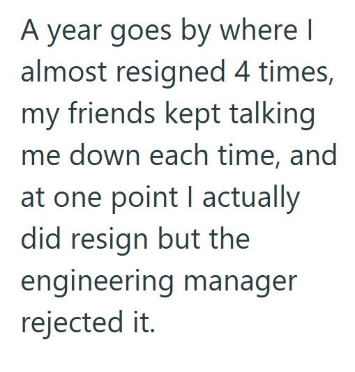A year goes by where I almost resigned 4 times, my friends kept talking me down each time, and at one point I actually did resign but the engineering manager rejected it.