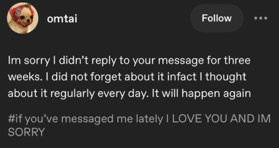 omtai Follow Im sorry I didn't reply to your message for three weeks. I did not forget about it infact I thought about it regularly every day. It will happen again #if you've messaged me lately I LOVE YOU AND IM SORRY