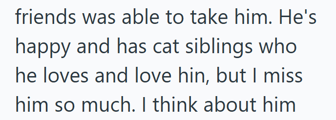 friends was able to take him. He's happy and has cat siblings who he loves and love hin, but I miss him so much. I think about him