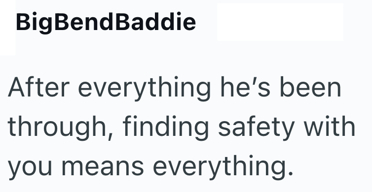 BigBendBaddie After everything he's been through, finding safety with you means everything.