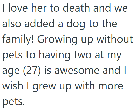 I love her to death and we also added a dog to the family! Growing up without pets to having two at my age (27) is awesome and I wish I grew up with more pets.