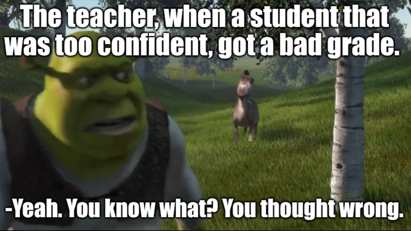 The teacher, when a student that was too confident, got a bad grade. -Yeah. You know what? You thought wrong.