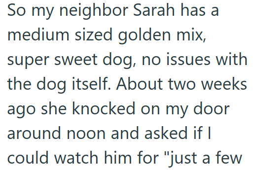 So my neighbor Sarah has a medium sized golden mix, super sweet dog, no issues with the dog itself. About two weeks ago she knocked on my door around noon and asked if I could watch him for "just a few