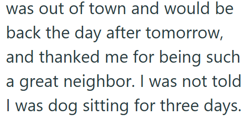 was out of town and would be back the day after tomorrow, and thanked me for being such a great neighbor. I was not told I was dog sitting for three days.