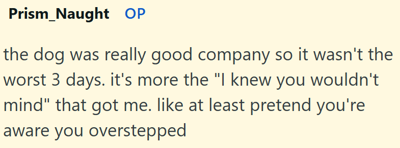 Prism Naught OP the dog was really good company so it wasn't the worst 3 days. it's more the "I knew you wouldn't mind" that got me. like at least pretend you're aware you overstepped