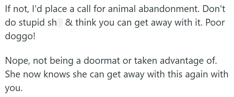 If not, I'd place a call for animal abandonment. Don't do stupid sh & think you can get away with it. Poor doggo! Nope, not being a doormat or taken advantage of. She now knows she can get away with this again with you.