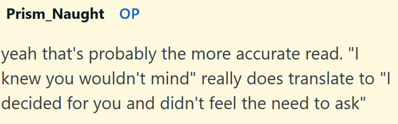 Prism Naught OP yeah that's probably the more accurate read. "I knew you wouldn't mind" really does translate to "I decided for you and didn't feel the need to ask"