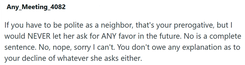 Any_Meeting_4082 If you have to be polite as a neighbor, that's your prerogative, but I would NEVER let her ask for ANY favor in the future. No is a complete sentence. No, nope, sorry I can't. You don't owe any explanation as to your decline of whatever she asks either.