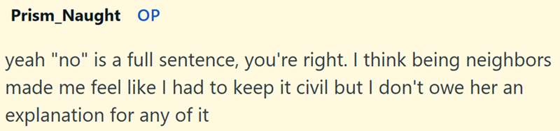 Prism Naught OP yeah "no" is a full sentence, you're right. I think being neighbors made me feel like I had to keep it civil but I don't owe her an explanation for any of it