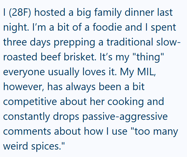 I (28F) hosted a big family dinner last night. I'm a bit of a foodie and I spent three days prepping a traditional slow- roasted beef brisket. It's my "thing" everyone usually loves it. My MIL, however, has always been a bit competitive about her cooking and constantly drops passive-aggressive comments about how I use "too many weird spices."