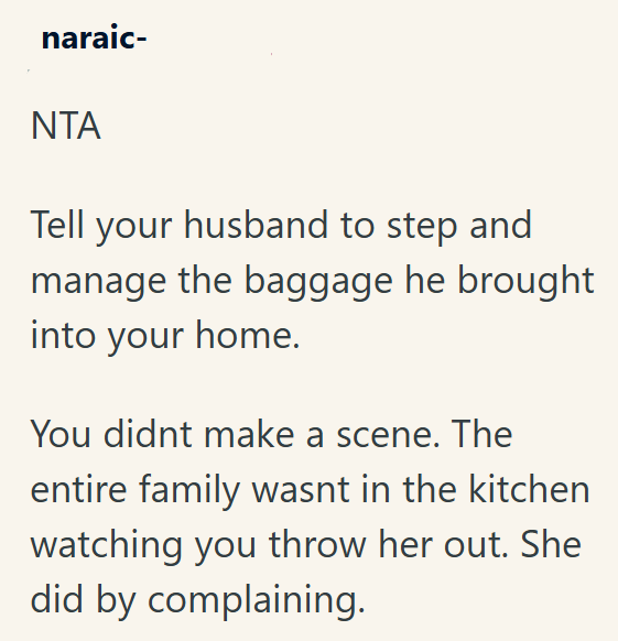 naraic- NTA Tell your husband to step and manage the baggage he brought into your home. You didnt make a scene. The entire family wasnt in the kitchen watching you throw her out. She did by complaining.